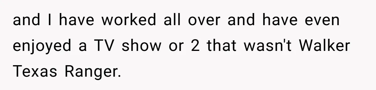 and I have worked all over and have even enjoyed a TV show or 2 that wasn't Walker Texas Ranger.