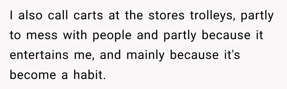 I also call carts at the stores trolleys, partly to mess with people and partly because it entertains me, and mainly because it's become a habit.