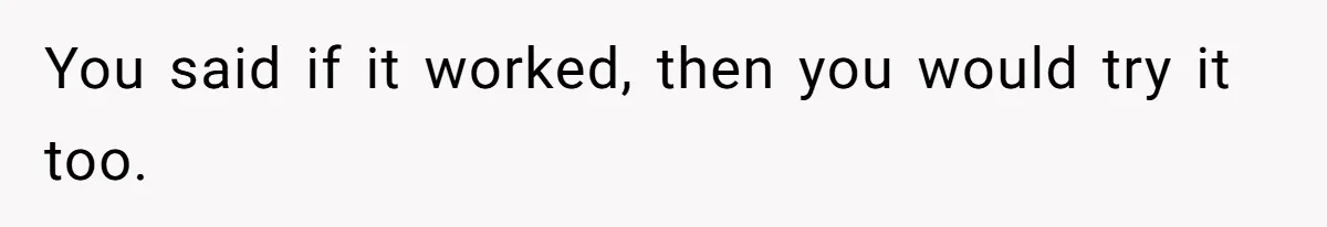 You said if it worked, then you would try it too.