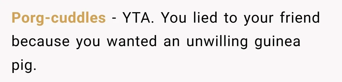 Porg-cuddles − YTA. You lied to your friend because you wanted an unwilling guinea pig.