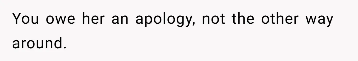 You owe her an apology, not the other way around.