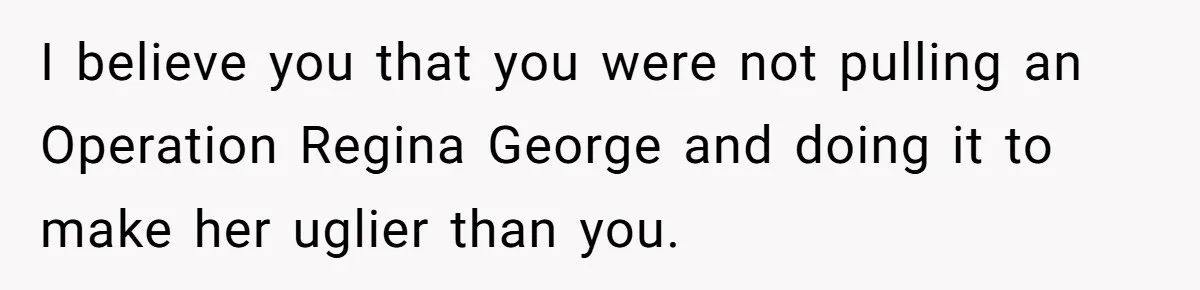 I believe you that you were not pulling an Operation Regina George and doing it to make her uglier than you.