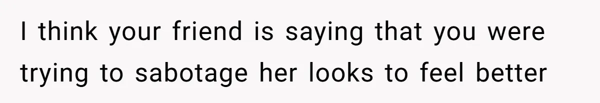 I think your friend is saying that you were trying to sabotage her looks to feel better