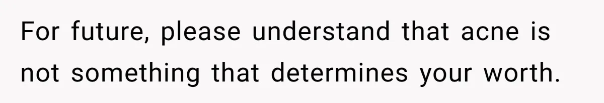 For future, please understand that acne is not something that determines your worth.