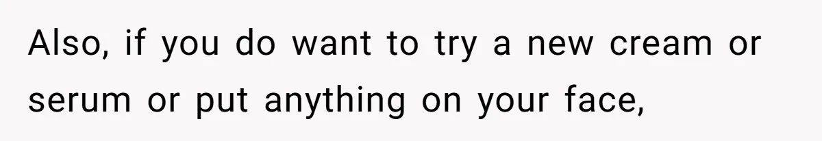 Also, if you do want to try a new cream or serum or put anything on your face,
