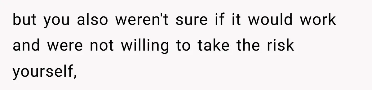 but you also weren't sure if it would work and were not willing to take the risk yourself,