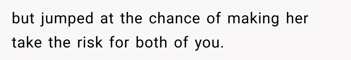 but jumped at the chance of making her take the risk for both of you.