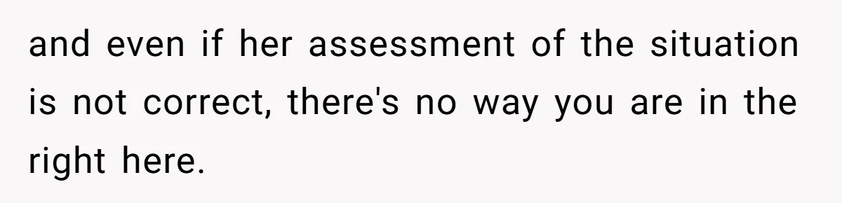 and even if her assessment of the situation is not correct, there's no way you are in the right here.
