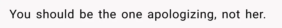You should be the one apologizing, not her.