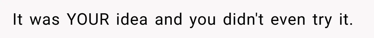It was YOUR idea and you didn't even try it.