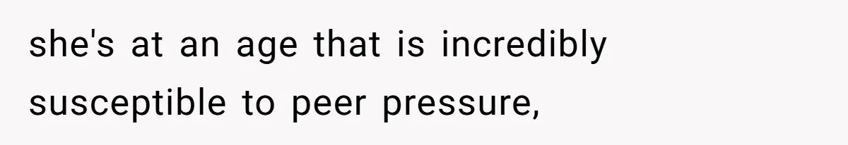 she's at an age that is incredibly susceptible to peer pressure,