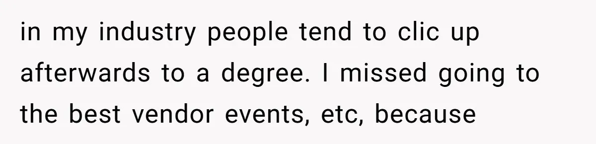 in my industry people tend to clic up afterwards to a degree. I missed going to the best vendor events, etc, because