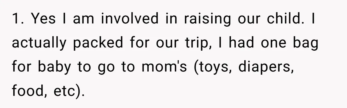 1. Yes I am involved in raising our child. I actually packed for our trip, I had one bag for baby to go to mom's (toys, diapers, food, etc).