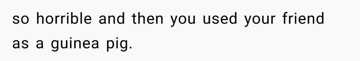 so horrible and then you used your friend as a guinea pig.