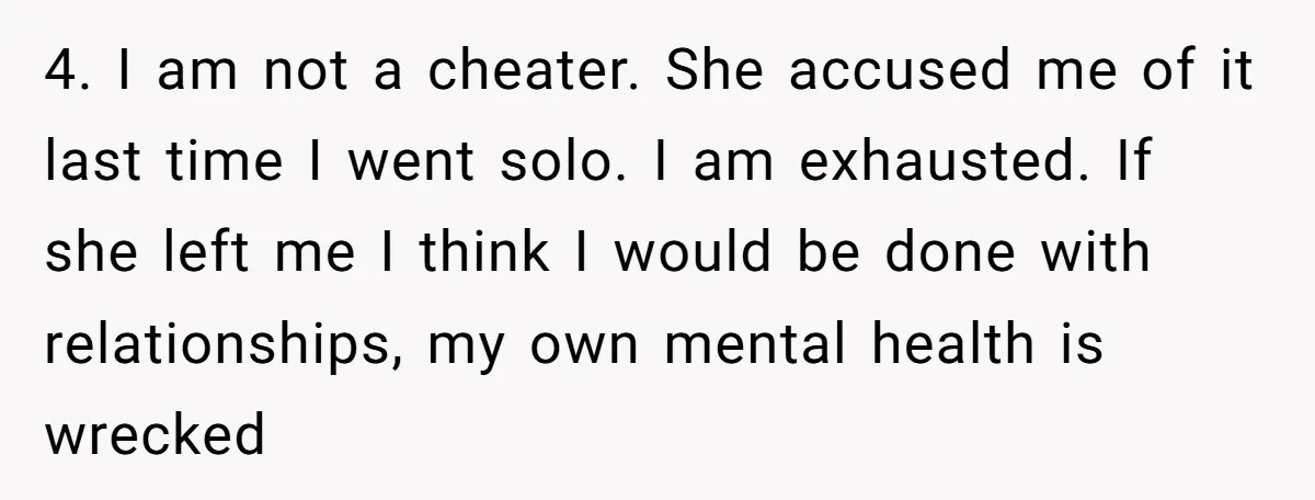 4. I am not a cheater. She accused me of it last time I went solo. I am exhausted. If she left me I think I would be done with...