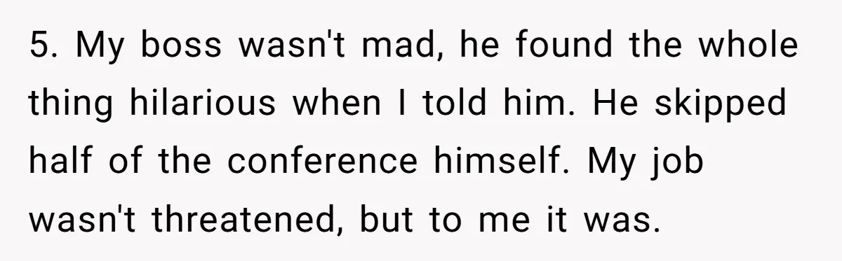 5. My boss wasn't mad, he found the whole thing hilarious when I told him. He skipped half of the conference himself. My job wasn't threatened, but to me it...