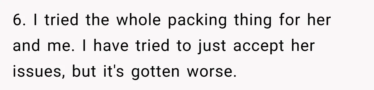 6. I tried the whole packing thing for her and me. I have tried to just accept her issues, but it's gotten worse.