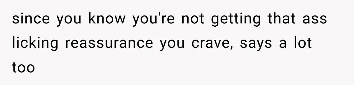 since you know you're not getting that ass licking reassurance you crave, says a lot too