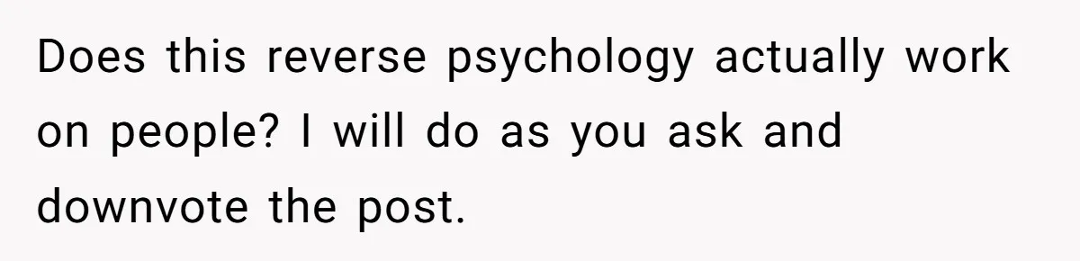 Does this reverse psychology actually work on people? I will do as you ask and downvote the post.