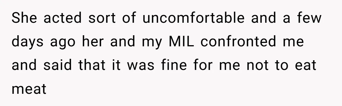 Hosting Christmas for the First Time, She Says No Meat Allowed - Even if In-Laws Cook It She acted sort of uncomfortable and a few days ago her and my MIL confronted me and said that it was fine for me not to eat meat