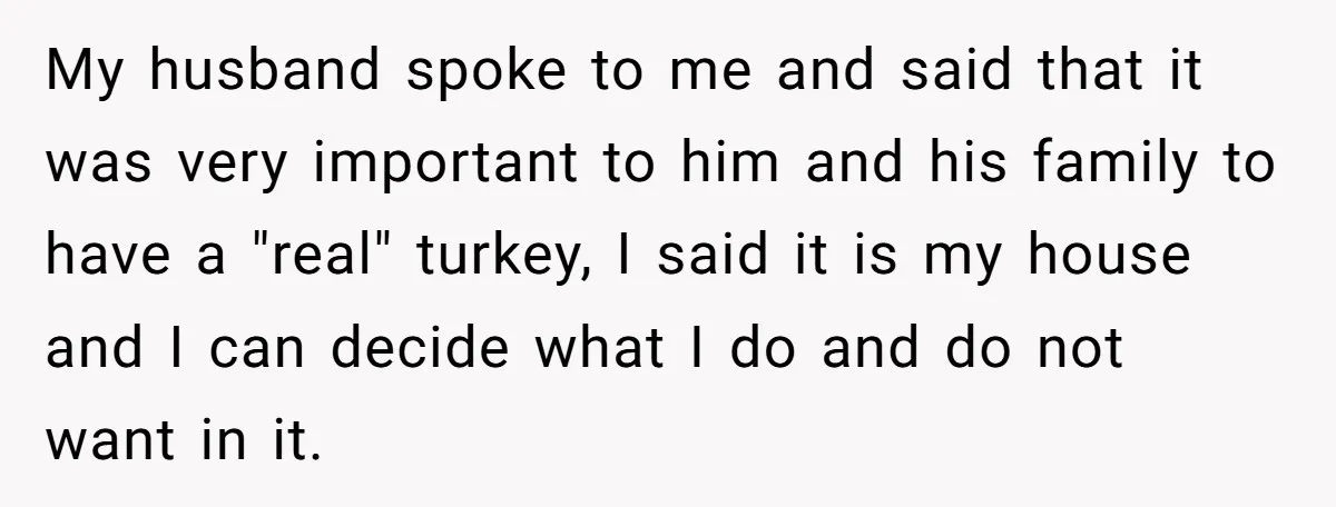 Hosting Christmas for the First Time, She Says No Meat Allowed - Even if In-Laws Cook It My husband spoke to me and said that it was very important to him and his family to have a "real" turkey, I said it is my house and I...