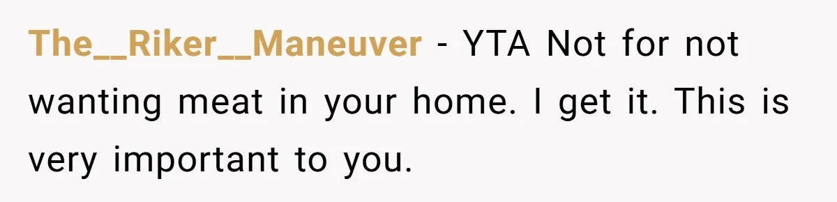 Hosting Christmas for the First Time, She Says No Meat Allowed - Even if In-Laws Cook It The__Riker__Maneuver − YTA Not for not wanting meat in your home. I get it. This is very important to you.