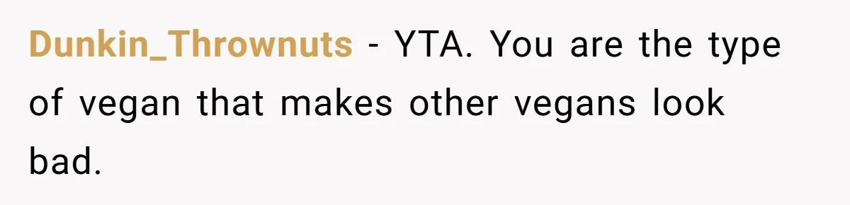 Hosting Christmas for the First Time, She Says No Meat Allowed - Even if In-Laws Cook It Dunkin_Thrownuts − YTA. You are the type of vegan that makes other vegans look bad.