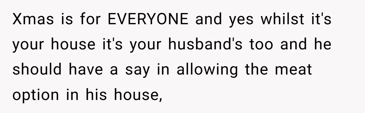 Hosting Christmas for the First Time, She Says No Meat Allowed - Even if In-Laws Cook It Xmas is for EVERYONE and yes whilst it's your house it's your husband's too and he should have a say in allowing the meat option in his house,