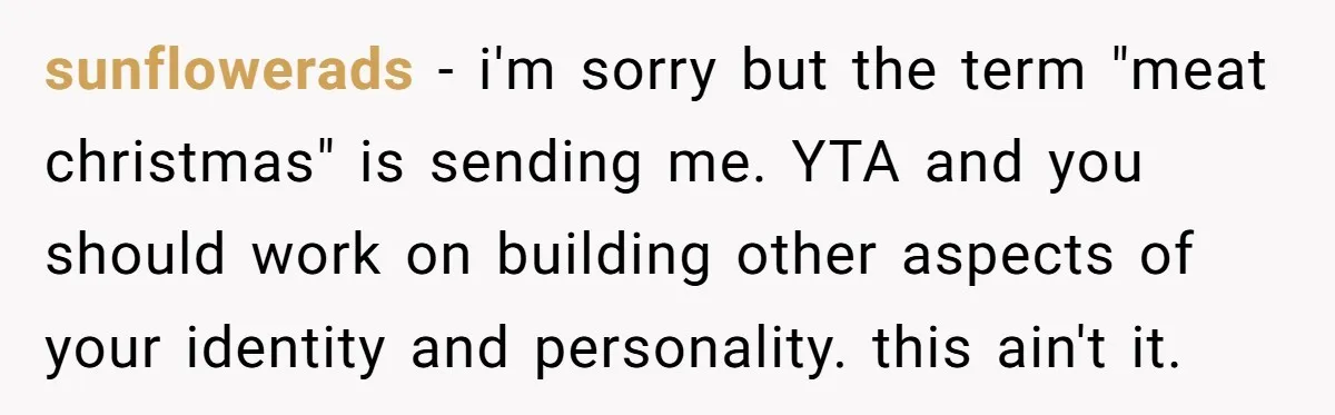 Hosting Christmas for the First Time, She Says No Meat Allowed - Even if In-Laws Cook It sunflowerads − i'm sorry but the term "meat christmas" is sending me. YTA and you should work on building other aspects of your identity and personality. this ain't it.