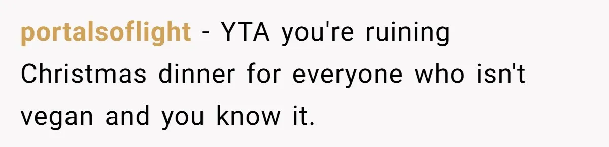 Hosting Christmas for the First Time, She Says No Meat Allowed - Even if In-Laws Cook It portalsoflight − YTA you're ruining Christmas dinner for everyone who isn't vegan and you know it.