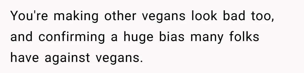 Hosting Christmas for the First Time, She Says No Meat Allowed - Even if In-Laws Cook It You're making other vegans look bad too, and confirming a huge bias many folks have against vegans.
