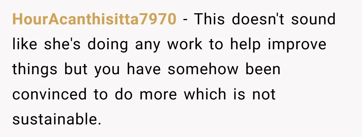 HourAcanthisitta7970 − This doesn't sound like she's doing any work to help improve things but you have somehow been convinced to do more which is not sustainable.