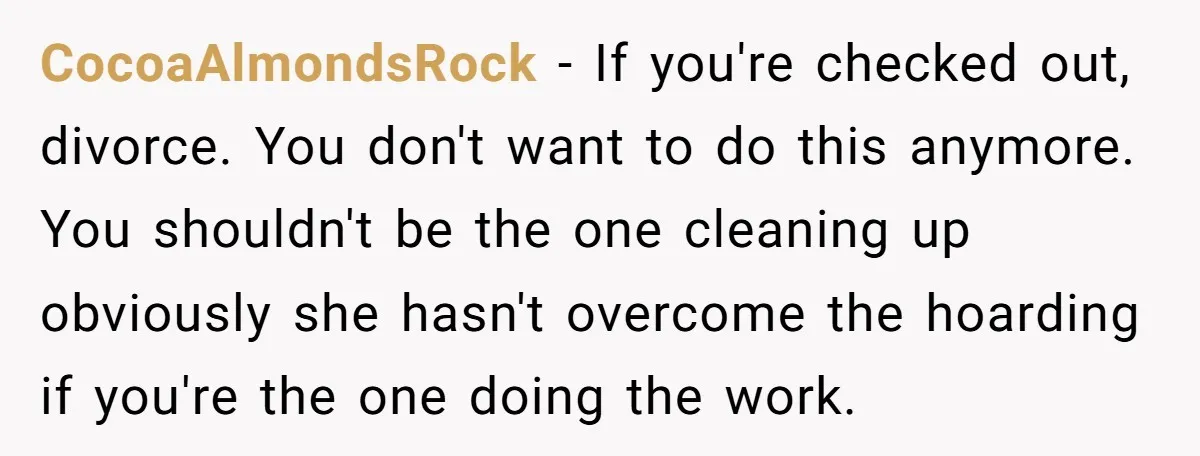 CocoaAlmondsRock − If you're checked out, divorce. You don't want to do this anymore. You shouldn't be the one cleaning up obviously she hasn't overcome the hoarding if you're the...