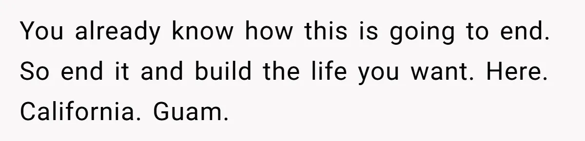 You already know how this is going to end. So end it and build the life you want. Here. California. Guam.