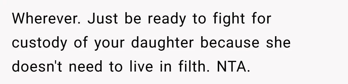 Wherever. Just be ready to fight for custody of your daughter because she doesn't need to live in filth. NTA.