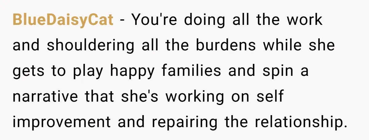 BlueDaisyCat − You're doing all the work and shouldering all the burdens while she gets to play happy families and spin a narrative that she's working on self improvement and...