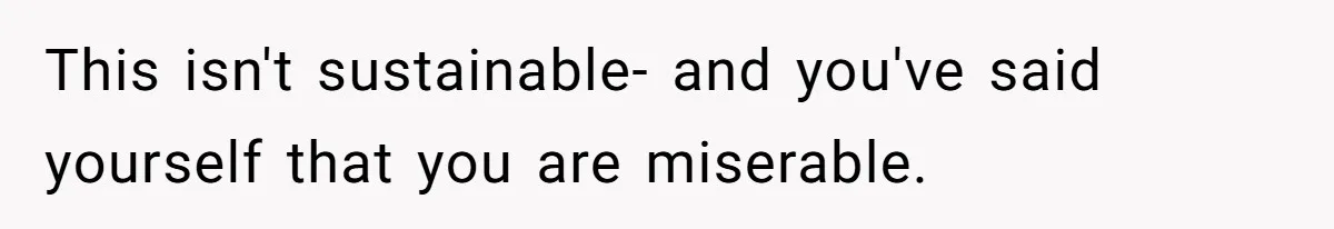 This isn't sustainable- and you've said yourself that you are miserable.