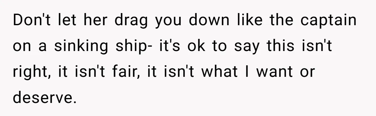 Don't let her drag you down like the captain on a sinking ship- it's ok to say this isn't right, it isn't fair, it isn't what I want or deserve.