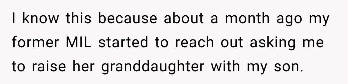 Ex-MIL Demands She Take In Her Ex’s Unwanted Child - She Fires Back I know this because about a month ago my former MIL started to reach out asking me to raise her granddaughter with my son.