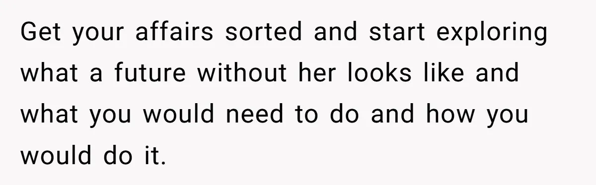 Get your affairs sorted and start exploring what a future without her looks like and what you would need to do and how you would do it.