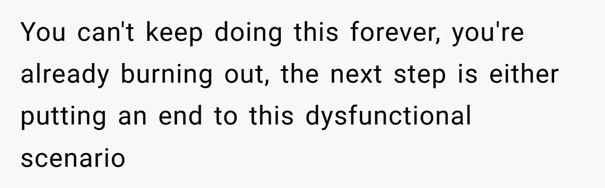 You can't keep doing this forever, you're already burning out, the next step is either putting an end to this dysfunctional scenario