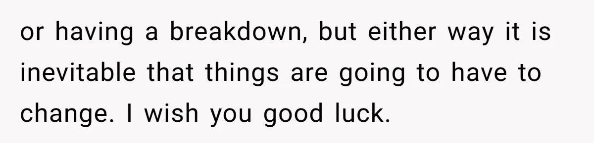 or having a breakdown, but either way it is inevitable that things are going to have to change. I wish you good luck.