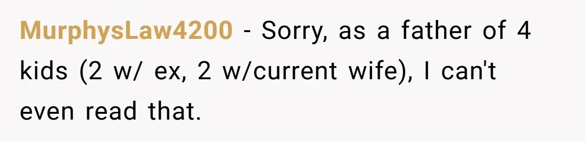 Ex-MIL Demands She Take In Her Ex’s Unwanted Child - She Fires Back MurphysLaw4200 − Sorry, as a father of 4 kids (2 w/ ex, 2 w/current wife), I can't even read that.