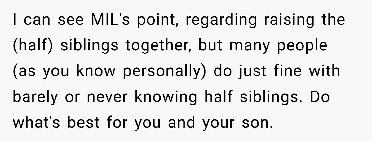 Ex-MIL Demands She Take In Her Ex’s Unwanted Child - She Fires Back I can see MIL's point, regarding raising the (half) siblings together, but many people (as you know personally) do just fine with barely or never knowing half siblings. Do what's...