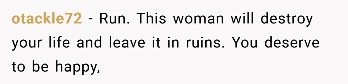 otackle72 − Run. This woman will destroy your life and leave it in ruins. You deserve to be happy,