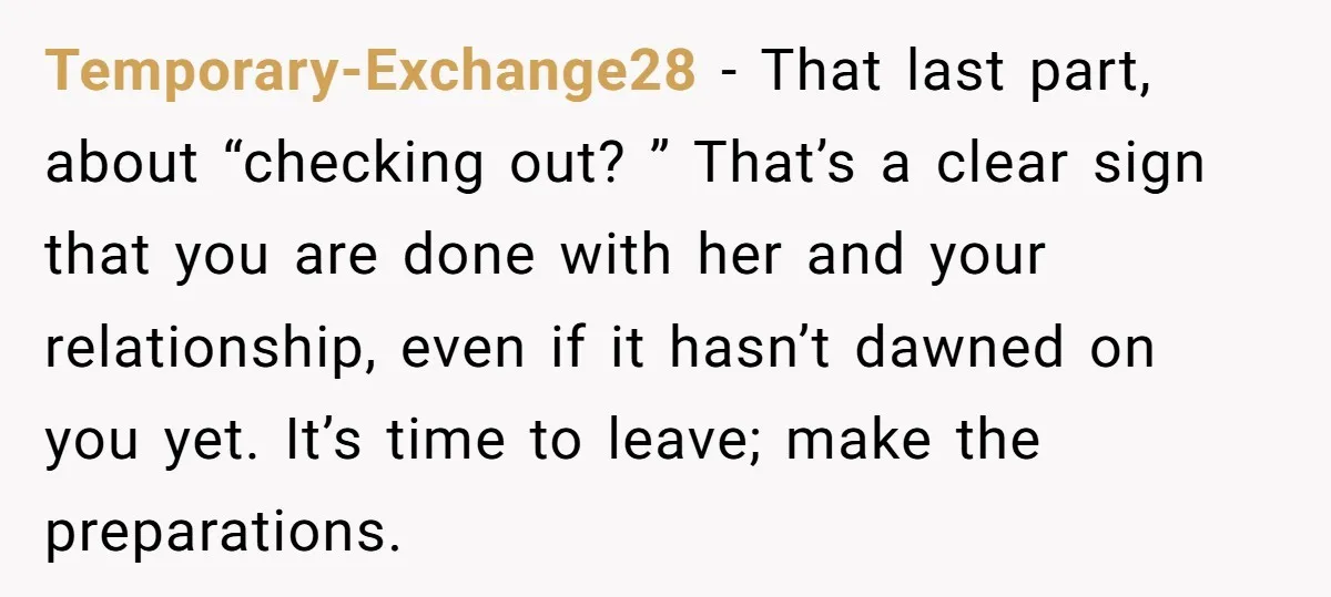 Temporary-Exchange28 − That last part, about “checking out? ” That’s a clear sign that you are done with her and your relationship, even if it hasn’t dawned on you yet....