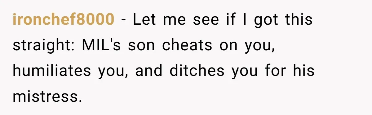 Ex-MIL Demands She Take In Her Ex’s Unwanted Child - She Fires Back ironchef8000 − Let me see if I got this straight: MIL's son cheats on you, humiliates you, and ditches you for his mistress.