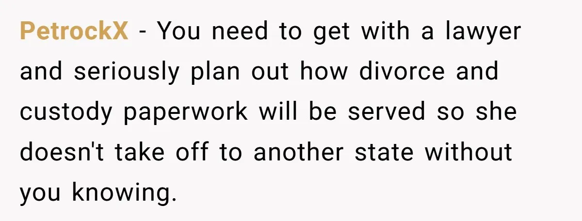 PetrockX − You need to get with a lawyer and seriously plan out how divorce and custody paperwork will be served so she doesn't take off to another state without...