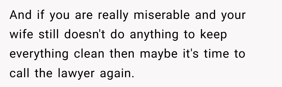 And if you are really miserable and your wife still doesn't do anything to keep everything clean then maybe it's time to call the lawyer again.