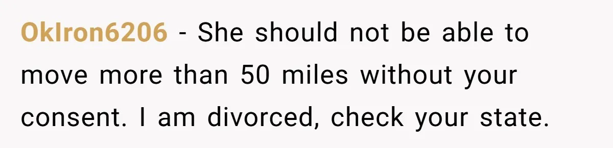 OkIron6206 − She should not be able to move more than 50 miles without your consent. I am divorced, check your state.